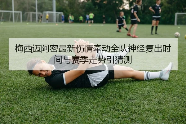 梅西迈阿密最新伤情牵动全队神经复出时间与赛季走势引猜测